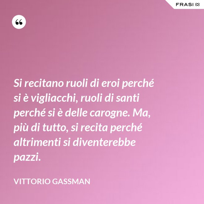 Si recitano ruoli di eroi perché si è vigliacchi, ruoli di santi perché si è delle carogne. Ma, più di tutto, si recita perché altrimenti si diventerebbe pazzi. - Vittorio Gassman