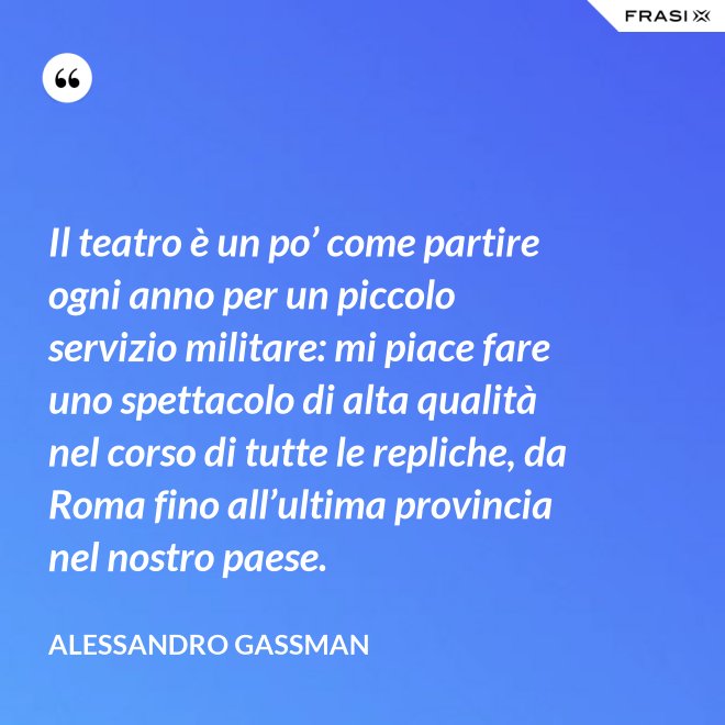 Il teatro è un po’ come partire ogni anno per un piccolo servizio militare: mi piace fare uno spettacolo di alta qualità nel corso di tutte le repliche, da Roma fino all’ultima provincia nel nostro paese. - Alessandro Gassman