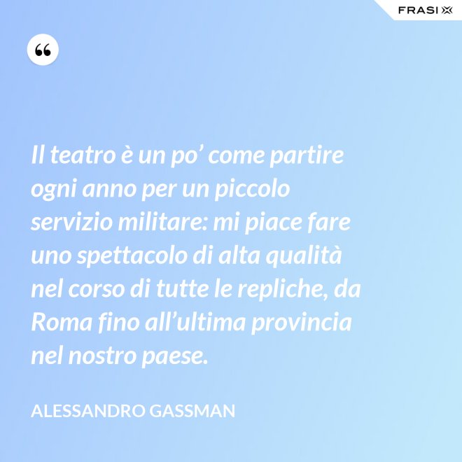 Il teatro è un po’ come partire ogni anno per un piccolo servizio militare: mi piace fare uno spettacolo di alta qualità nel corso di tutte le repliche, da Roma fino all’ultima provincia nel nostro paese. - Alessandro Gassman