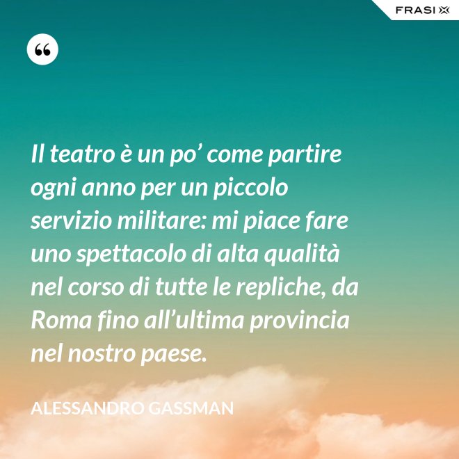 Il teatro è un po’ come partire ogni anno per un piccolo servizio militare: mi piace fare uno spettacolo di alta qualità nel corso di tutte le repliche, da Roma fino all’ultima provincia nel nostro paese. - Alessandro Gassman