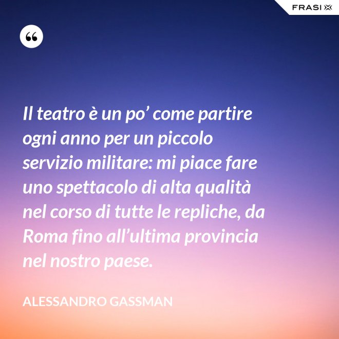 Il teatro è un po’ come partire ogni anno per un piccolo servizio militare: mi piace fare uno spettacolo di alta qualità nel corso di tutte le repliche, da Roma fino all’ultima provincia nel nostro paese. - Alessandro Gassman
