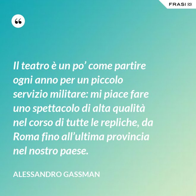 Il teatro è un po’ come partire ogni anno per un piccolo servizio militare: mi piace fare uno spettacolo di alta qualità nel corso di tutte le repliche, da Roma fino all’ultima provincia nel nostro paese. - Alessandro Gassman