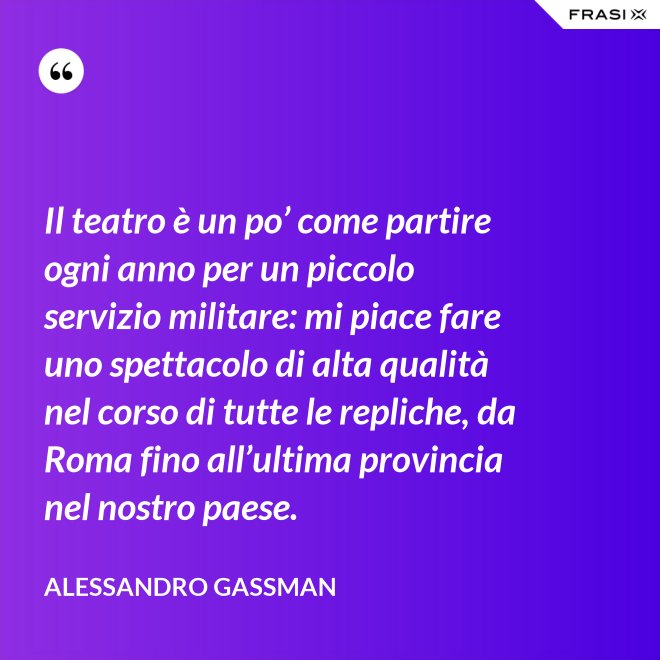 Il teatro è un po’ come partire ogni anno per un piccolo servizio militare: mi piace fare uno spettacolo di alta qualità nel corso di tutte le repliche, da Roma fino all’ultima provincia nel nostro paese. - Alessandro Gassman
