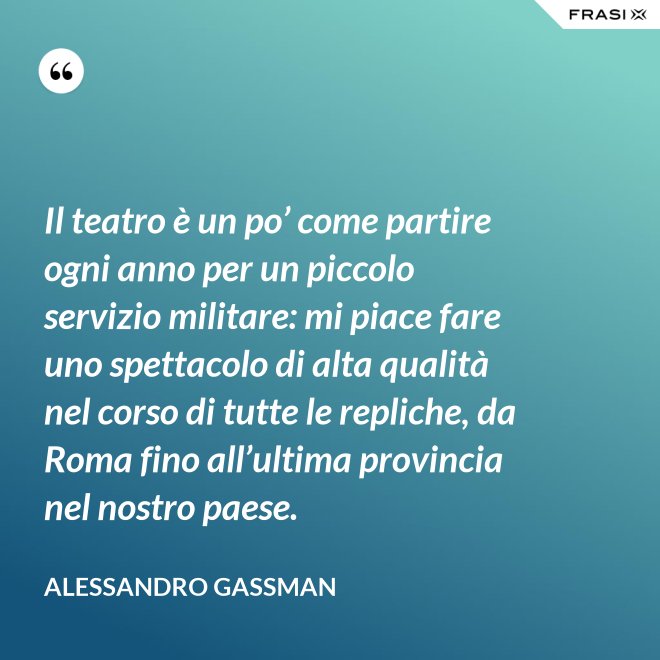 Il teatro è un po’ come partire ogni anno per un piccolo servizio militare: mi piace fare uno spettacolo di alta qualità nel corso di tutte le repliche, da Roma fino all’ultima provincia nel nostro paese. - Alessandro Gassman
