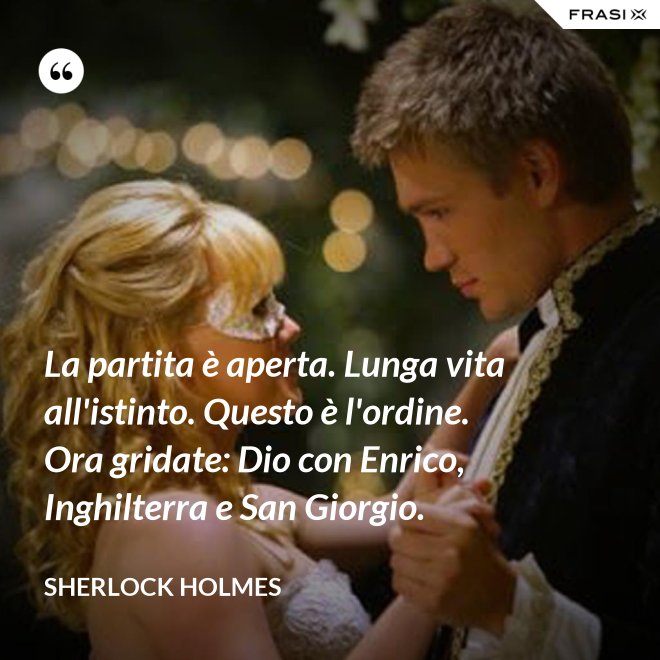 La partita è aperta. Lunga vita all'istinto. Questo è l'ordine. Ora gridate: Dio con Enrico, Inghilterra e San Giorgio. - Sherlock Holmes