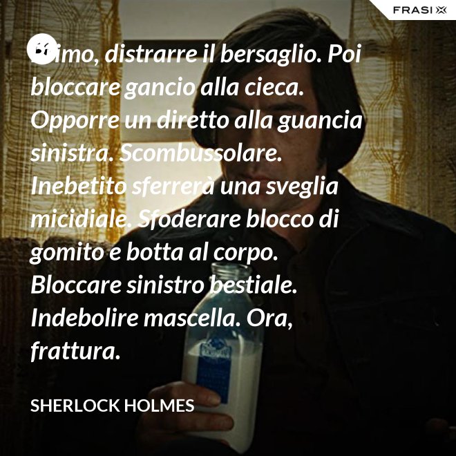 Primo, distrarre il bersaglio. Poi bloccare gancio alla cieca. Opporre un diretto alla guancia sinistra. Scombussolare. Inebetito sferrerà una sveglia micidiale. Sfoderare blocco di gomito e botta al corpo. Bloccare sinistro bestiale. Indebolire mascella. Ora, frattura. - Sherlock Holmes