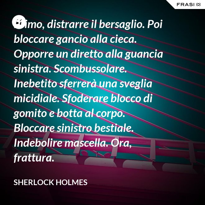 Primo, distrarre il bersaglio. Poi bloccare gancio alla cieca. Opporre un diretto alla guancia sinistra. Scombussolare. Inebetito sferrerà una sveglia micidiale. Sfoderare blocco di gomito e botta al corpo. Bloccare sinistro bestiale. Indebolire mascella. Ora, frattura. - Sherlock Holmes