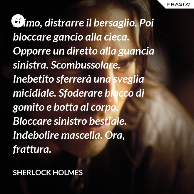 Primo, distrarre il bersaglio. Poi bloccare gancio alla cieca. Opporre un diretto alla guancia sinistra. Scombussolare. Inebetito sferrerà una sveglia micidiale. Sfoderare blocco di gomito e botta al corpo. Bloccare sinistro bestiale. Indebolire mascella. Ora, frattura. - Sherlock Holmes