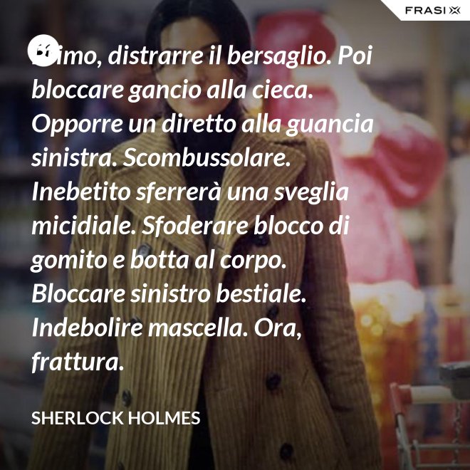 Primo, distrarre il bersaglio. Poi bloccare gancio alla cieca. Opporre un diretto alla guancia sinistra. Scombussolare. Inebetito sferrerà una sveglia micidiale. Sfoderare blocco di gomito e botta al corpo. Bloccare sinistro bestiale. Indebolire mascella. Ora, frattura. - Sherlock Holmes