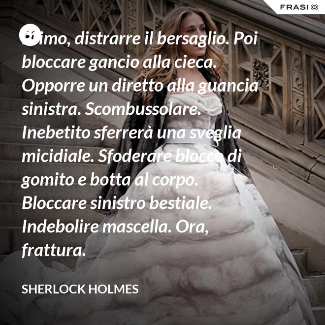 Primo, distrarre il bersaglio. Poi bloccare gancio alla cieca. Opporre un diretto alla guancia sinistra. Scombussolare. Inebetito sferrerà una sveglia micidiale. Sfoderare blocco di gomito e botta al corpo. Bloccare sinistro bestiale. Indebolire mascella. Ora, frattura. - Sherlock Holmes