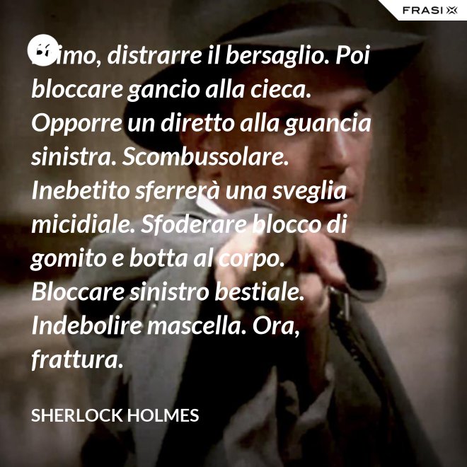 Primo, distrarre il bersaglio. Poi bloccare gancio alla cieca. Opporre un diretto alla guancia sinistra. Scombussolare. Inebetito sferrerà una sveglia micidiale. Sfoderare blocco di gomito e botta al corpo. Bloccare sinistro bestiale. Indebolire mascella. Ora, frattura. - Sherlock Holmes
