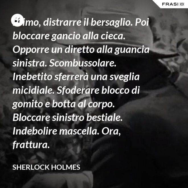 Primo, distrarre il bersaglio. Poi bloccare gancio alla cieca. Opporre un diretto alla guancia sinistra. Scombussolare. Inebetito sferrerà una sveglia micidiale. Sfoderare blocco di gomito e botta al corpo. Bloccare sinistro bestiale. Indebolire mascella. Ora, frattura. - Sherlock Holmes