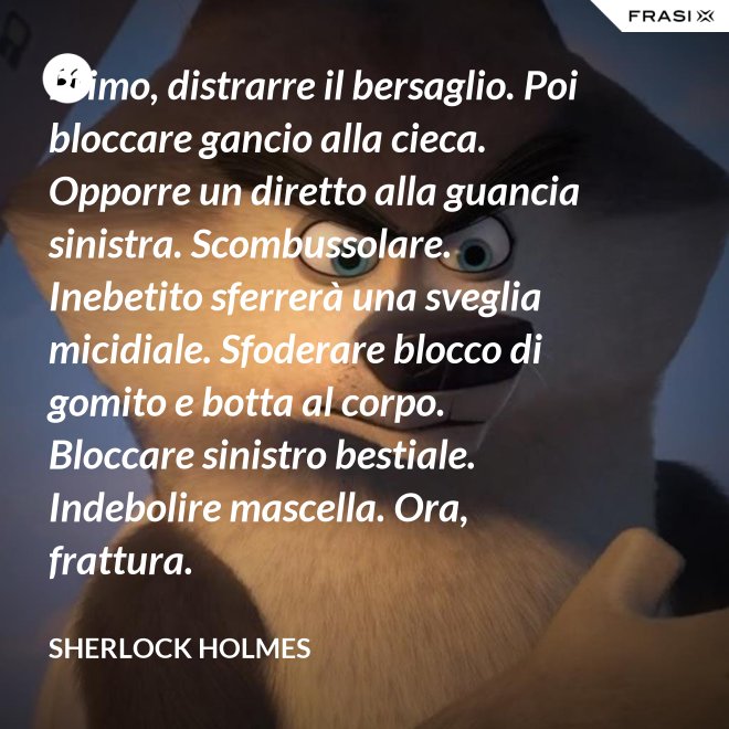 Primo, distrarre il bersaglio. Poi bloccare gancio alla cieca. Opporre un diretto alla guancia sinistra. Scombussolare. Inebetito sferrerà una sveglia micidiale. Sfoderare blocco di gomito e botta al corpo. Bloccare sinistro bestiale. Indebolire mascella. Ora, frattura. - Sherlock Holmes