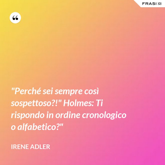 "Perché sei sempre così sospettoso?!" Holmes: Ti rispondo in ordine cronologico o alfabetico?" - Irene Adler