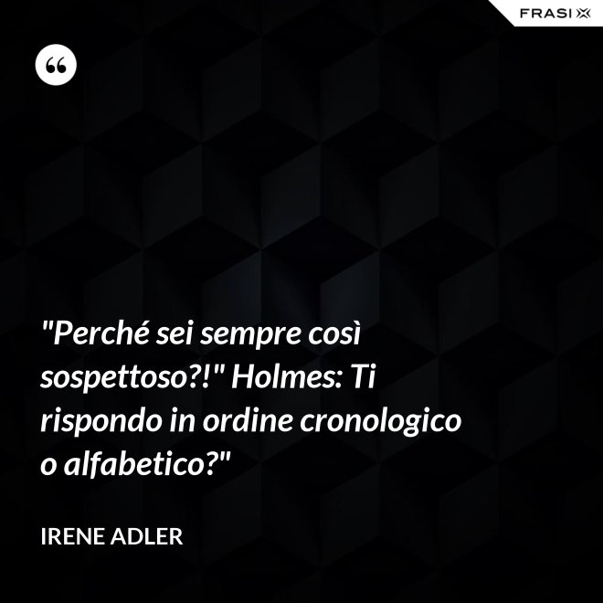 "Perché sei sempre così sospettoso?!" Holmes: Ti rispondo in ordine cronologico o alfabetico?" - Irene Adler