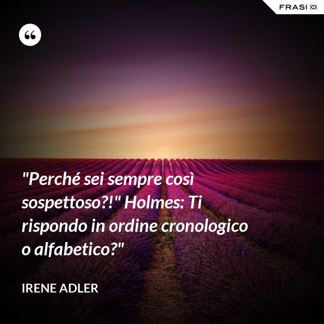 "Perché sei sempre così sospettoso?!" Holmes: Ti rispondo in ordine cronologico o alfabetico?" - Irene Adler