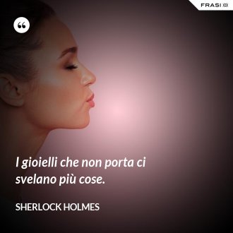 I gioielli che non porta ci svelano più cose. - Sherlock Holmes