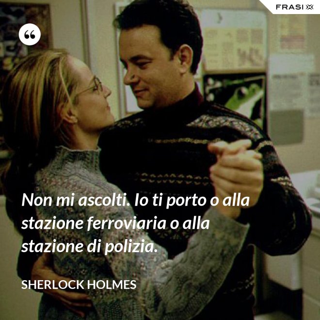 Non mi ascolti. Io ti porto o alla stazione ferroviaria o alla stazione di polizia. - Sherlock Holmes