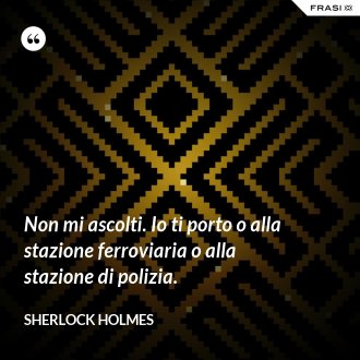 Non mi ascolti. Io ti porto o alla stazione ferroviaria o alla stazione di polizia. - Sherlock Holmes