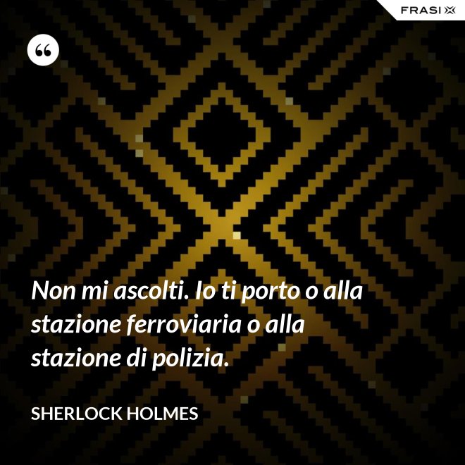 Non mi ascolti. Io ti porto o alla stazione ferroviaria o alla stazione di polizia. - Sherlock Holmes