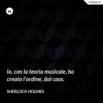 Io, con la teoria musicale, ho creato l'ordine, dal caos. - Sherlock Holmes