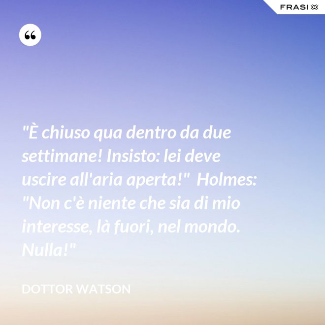 "È chiuso qua dentro da due settimane! Insisto: lei deve uscire all'aria aperta!"  Holmes: "Non c'è niente che sia di mio interesse, là fuori, nel mondo. Nulla!" - Dottor Watson