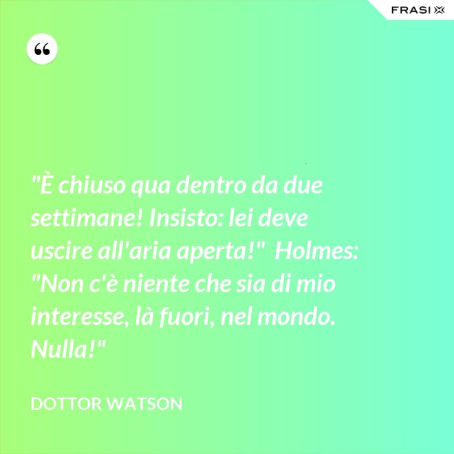 "È chiuso qua dentro da due settimane! Insisto: lei deve uscire all'aria aperta!"  Holmes: "Non c'è niente che sia di mio interesse, là fuori, nel mondo. Nulla!" - Dottor Watson