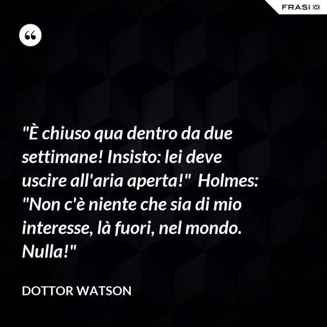 "È chiuso qua dentro da due settimane! Insisto: lei deve uscire all'aria aperta!"  Holmes: "Non c'è niente che sia di mio interesse, là fuori, nel mondo. Nulla!" - Dottor Watson