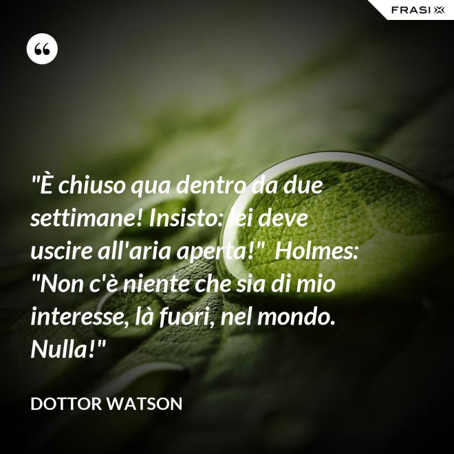 "È chiuso qua dentro da due settimane! Insisto: lei deve uscire all'aria aperta!"  Holmes: "Non c'è niente che sia di mio interesse, là fuori, nel mondo. Nulla!" - Dottor Watson