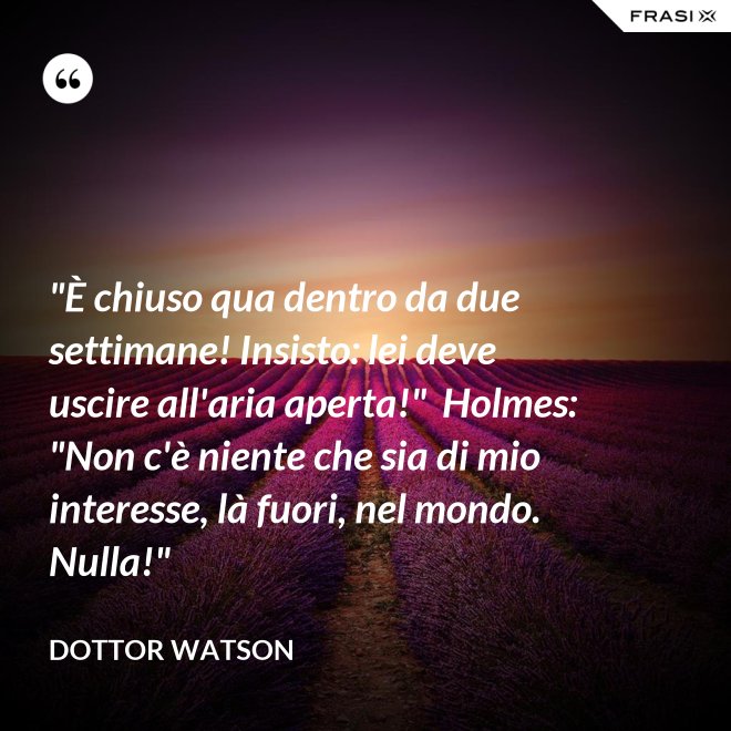 "È chiuso qua dentro da due settimane! Insisto: lei deve uscire all'aria aperta!"  Holmes: "Non c'è niente che sia di mio interesse, là fuori, nel mondo. Nulla!" - Dottor Watson