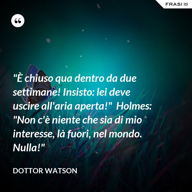 "È chiuso qua dentro da due settimane! Insisto: lei deve uscire all'aria aperta!"  Holmes: "Non c'è niente che sia di mio interesse, là fuori, nel mondo. Nulla!" - Dottor Watson