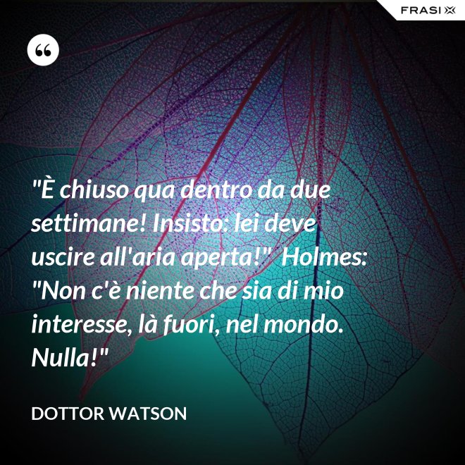 "È chiuso qua dentro da due settimane! Insisto: lei deve uscire all'aria aperta!"  Holmes: "Non c'è niente che sia di mio interesse, là fuori, nel mondo. Nulla!" - Dottor Watson