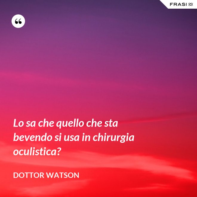 Lo sa che quello che sta bevendo si usa in chirurgia oculistica? - Dottor Watson