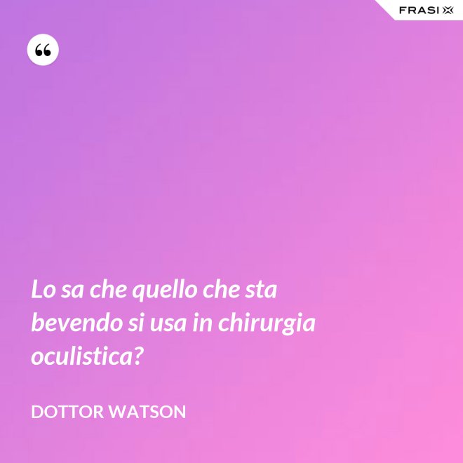 Lo sa che quello che sta bevendo si usa in chirurgia oculistica? - Dottor Watson