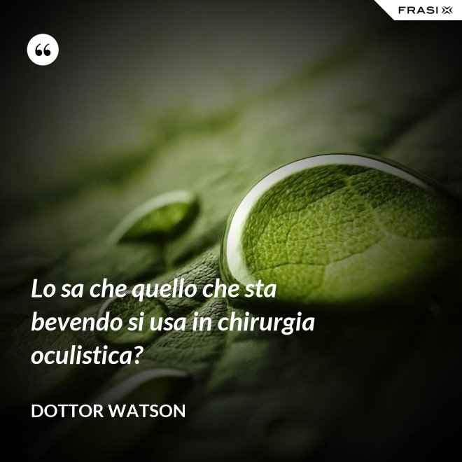 Lo sa che quello che sta bevendo si usa in chirurgia oculistica? - Dottor Watson
