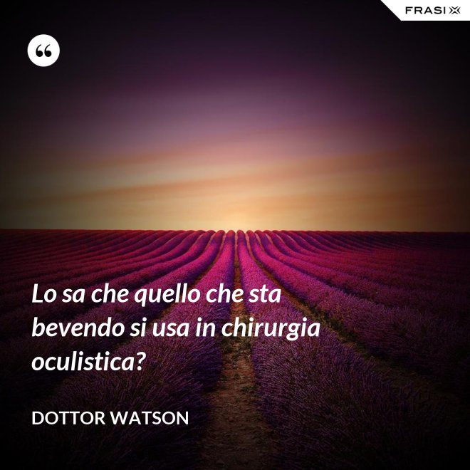 Lo sa che quello che sta bevendo si usa in chirurgia oculistica? - Dottor Watson