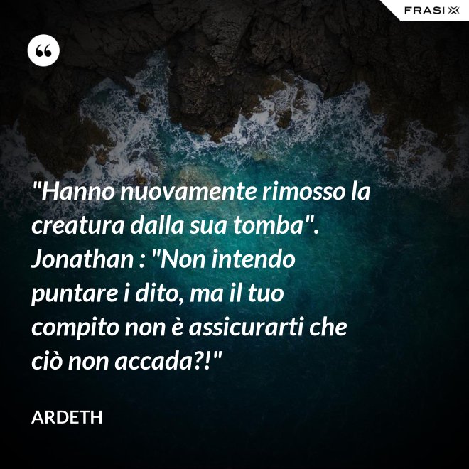 "Hanno nuovamente rimosso la creatura dalla sua tomba". Jonathan : "Non intendo puntare i dito, ma il tuo compito non è assicurarti che ciò non accada?!" - Ardeth