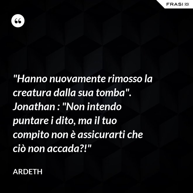 "Hanno nuovamente rimosso la creatura dalla sua tomba". Jonathan : "Non intendo puntare i dito, ma il tuo compito non è assicurarti che ciò non accada?!" - Ardeth