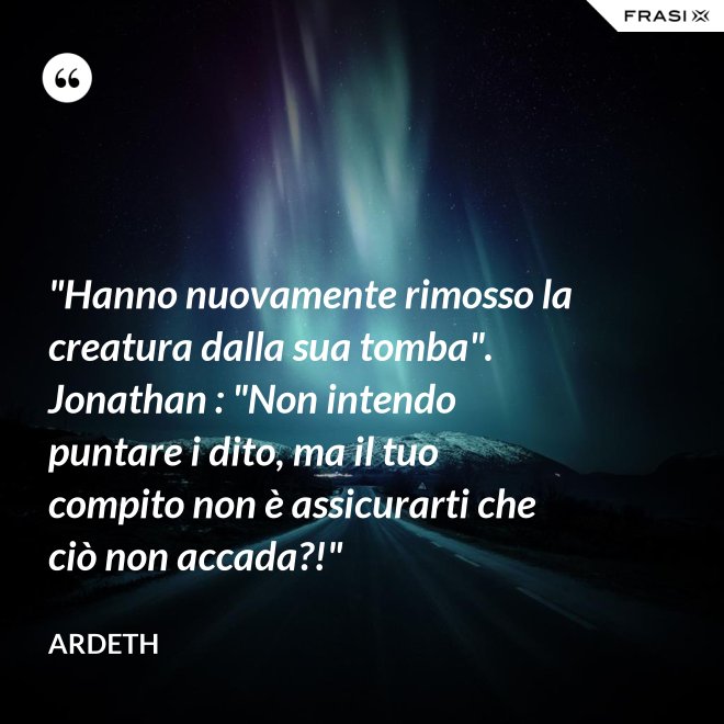 "Hanno nuovamente rimosso la creatura dalla sua tomba". Jonathan : "Non intendo puntare i dito, ma il tuo compito non è assicurarti che ciò non accada?!" - Ardeth
