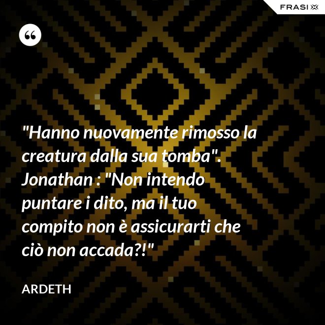"Hanno nuovamente rimosso la creatura dalla sua tomba". Jonathan : "Non intendo puntare i dito, ma il tuo compito non è assicurarti che ciò non accada?!" - Ardeth