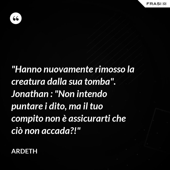 "Hanno nuovamente rimosso la creatura dalla sua tomba". Jonathan : "Non intendo puntare i dito, ma il tuo compito non è assicurarti che ciò non accada?!" - Ardeth