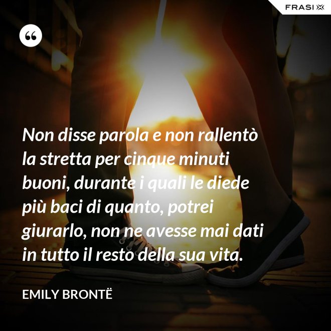 Non disse parola e non rallentò la stretta per cinque minuti buoni, durante i quali le diede più baci di quanto, potrei giurarlo, non ne avesse mai dati in tutto il resto della sua vita. - Emily Brontë