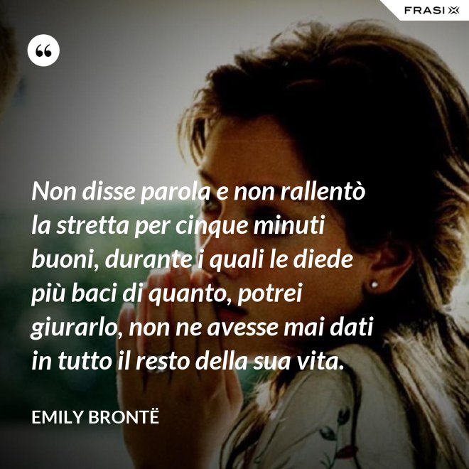 Non disse parola e non rallentò la stretta per cinque minuti buoni, durante i quali le diede più baci di quanto, potrei giurarlo, non ne avesse mai dati in tutto il resto della sua vita. - Emily Brontë