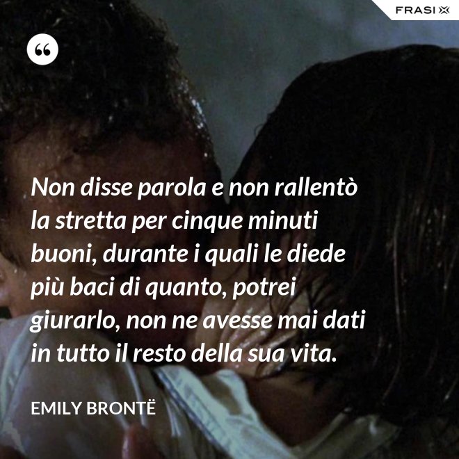 Non disse parola e non rallentò la stretta per cinque minuti buoni, durante i quali le diede più baci di quanto, potrei giurarlo, non ne avesse mai dati in tutto il resto della sua vita. - Emily Brontë