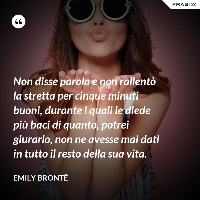 Non disse parola e non rallentò la stretta per cinque minuti buoni, durante i quali le diede più baci di quanto, potrei giurarlo, non ne avesse mai dati in tutto il resto della sua vita. - Emily Brontë