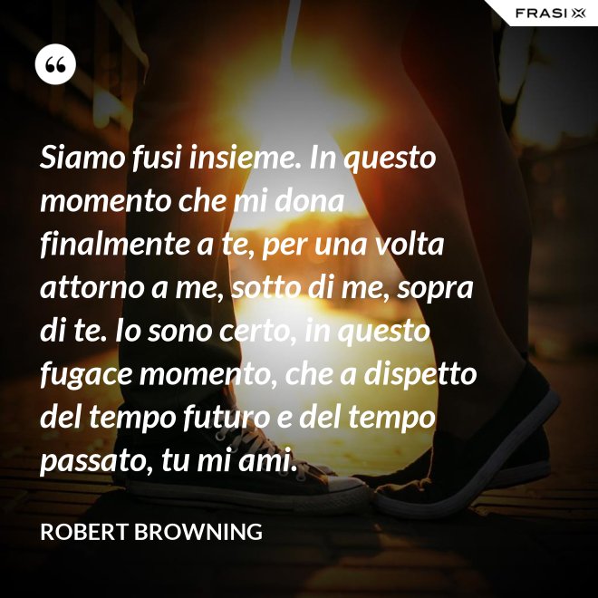 Siamo fusi insieme. In questo momento che mi dona finalmente a te, per una volta attorno a me, sotto di me, sopra di te. Io sono certo, in questo fugace momento, che a dispetto del tempo futuro e del tempo passato, tu mi ami. - Robert Browning