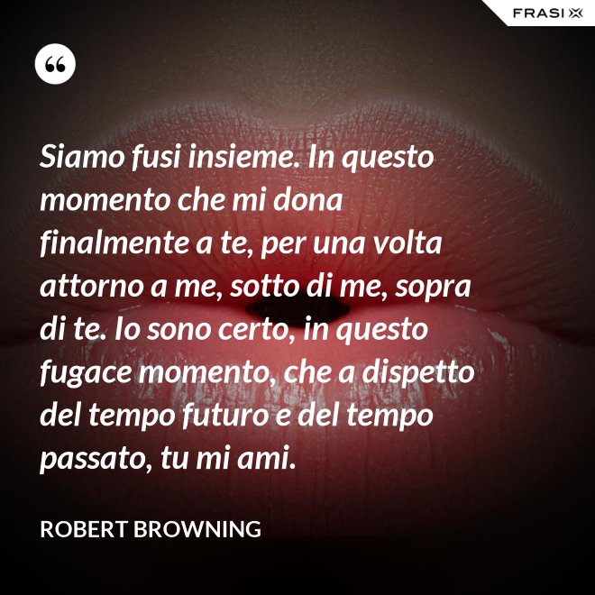 Siamo fusi insieme. In questo momento che mi dona finalmente a te, per una volta attorno a me, sotto di me, sopra di te. Io sono certo, in questo fugace momento, che a dispetto del tempo futuro e del tempo passato, tu mi ami. - Robert Browning