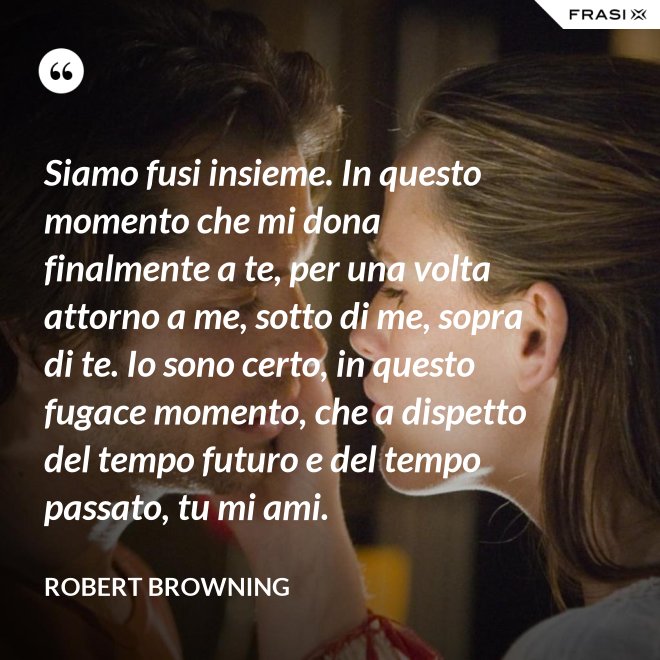 Siamo fusi insieme. In questo momento che mi dona finalmente a te, per una volta attorno a me, sotto di me, sopra di te. Io sono certo, in questo fugace momento, che a dispetto del tempo futuro e del tempo passato, tu mi ami. - Robert Browning