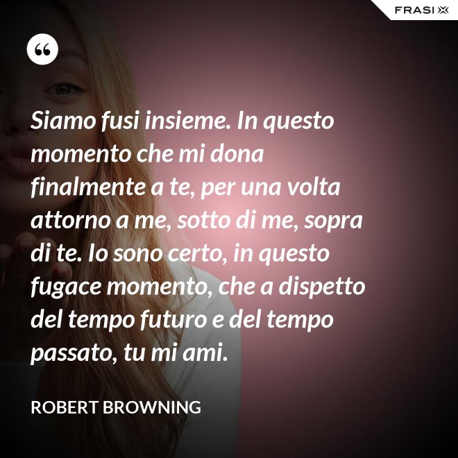 Siamo fusi insieme. In questo momento che mi dona finalmente a te, per una volta attorno a me, sotto di me, sopra di te. Io sono certo, in questo fugace momento, che a dispetto del tempo futuro e del tempo passato, tu mi ami. - Robert Browning