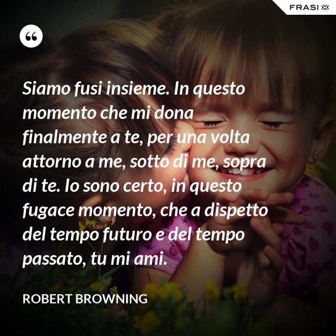 Siamo fusi insieme. In questo momento che mi dona finalmente a te, per una volta attorno a me, sotto di me, sopra di te. Io sono certo, in questo fugace momento, che a dispetto del tempo futuro e del tempo passato, tu mi ami. - Robert Browning